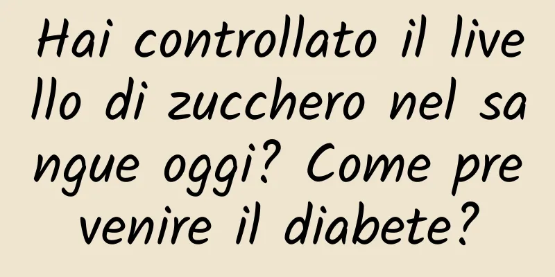 Hai controllato il livello di zucchero nel sangue oggi? Come prevenire il diabete?