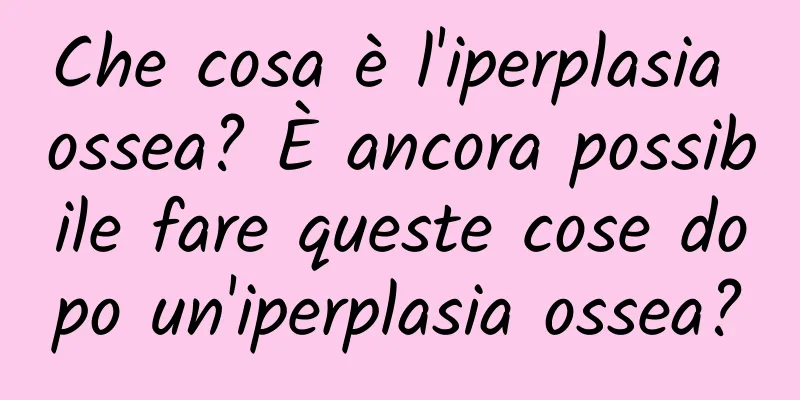 Che cosa è l'iperplasia ossea? È ancora possibile fare queste cose dopo un'iperplasia ossea?