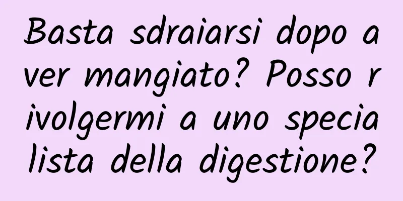 Basta sdraiarsi dopo aver mangiato? Posso rivolgermi a uno specialista della digestione?