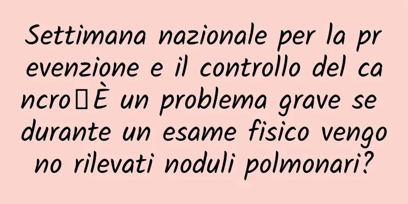 Settimana nazionale per la prevenzione e il controllo del cancro丨È un problema grave se durante un esame fisico vengono rilevati noduli polmonari?