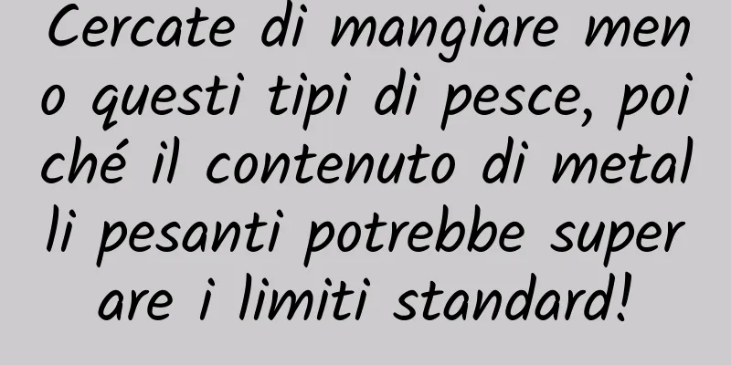 Cercate di mangiare meno questi tipi di pesce, poiché il contenuto di metalli pesanti potrebbe superare i limiti standard!