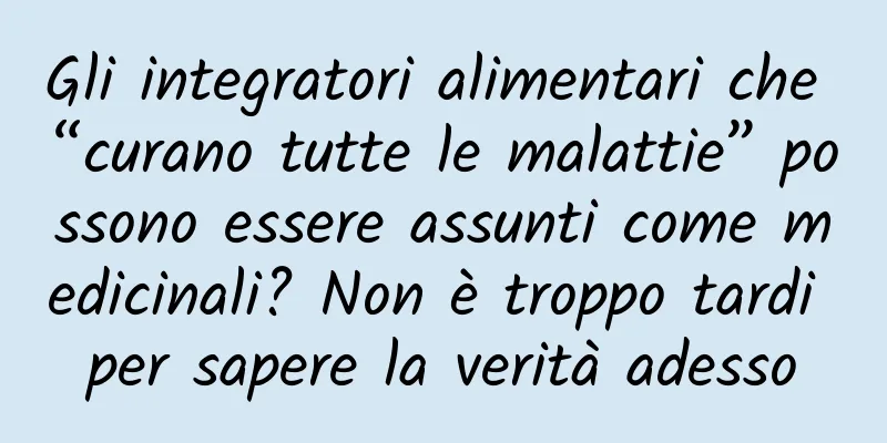 Gli integratori alimentari che “curano tutte le malattie” possono essere assunti come medicinali? Non è troppo tardi per sapere la verità adesso