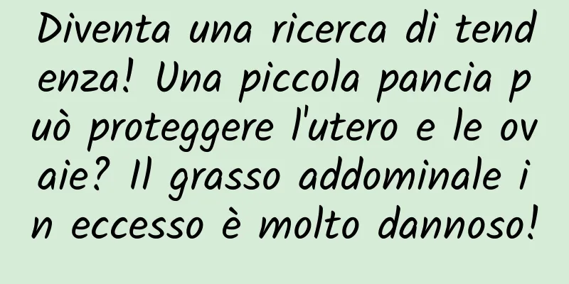 Diventa una ricerca di tendenza! Una piccola pancia può proteggere l'utero e le ovaie? Il grasso addominale in eccesso è molto dannoso!