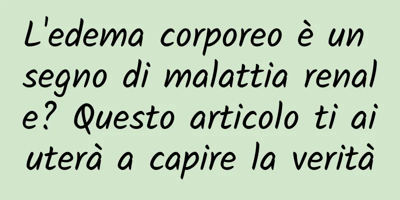 L'edema corporeo è un segno di malattia renale? Questo articolo ti aiuterà a capire la verità