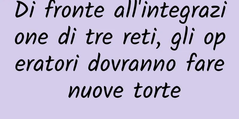 Di fronte all'integrazione di tre reti, gli operatori dovranno fare nuove torte