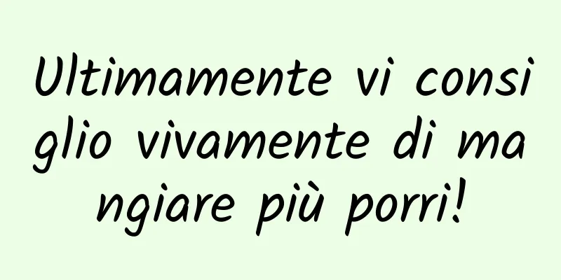 Ultimamente vi consiglio vivamente di mangiare più porri!
