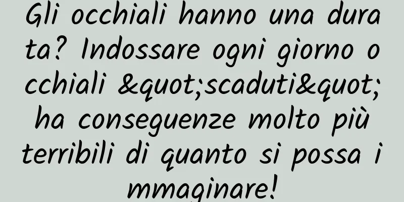Gli occhiali hanno una durata? Indossare ogni giorno occhiali "scaduti" ha conseguenze molto più terribili di quanto si possa immaginare!