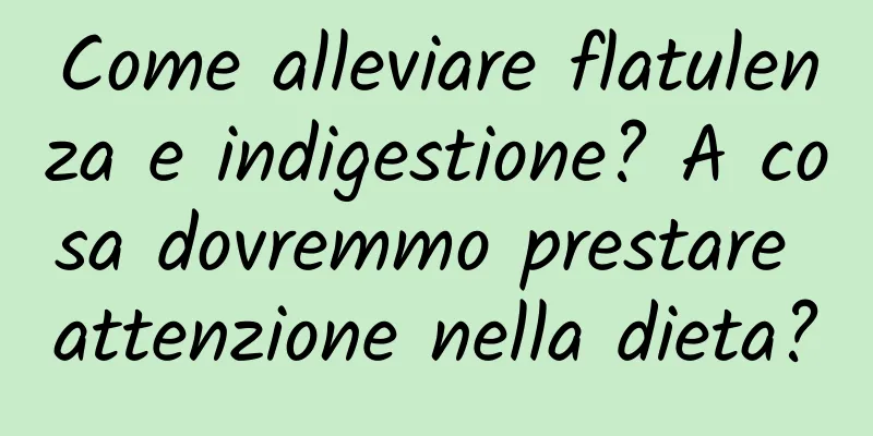 Come alleviare flatulenza e indigestione? A cosa dovremmo prestare attenzione nella dieta?