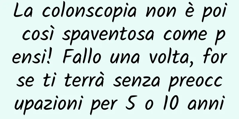 La colonscopia non è poi così spaventosa come pensi! Fallo una volta, forse ti terrà senza preoccupazioni per 5 o 10 anni