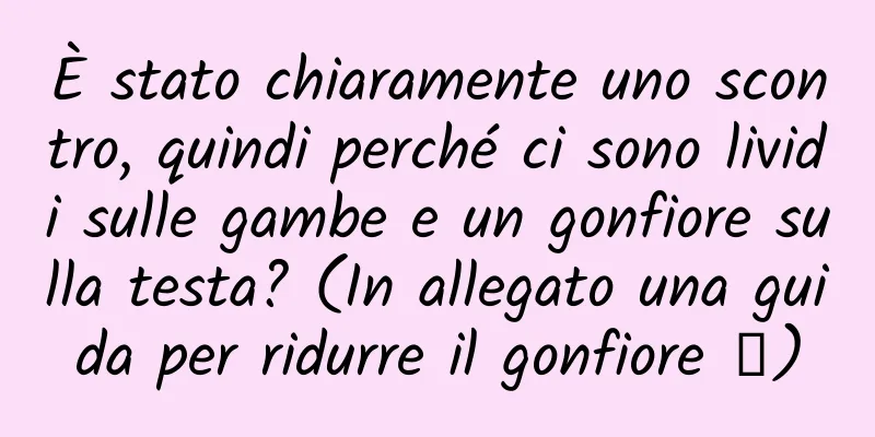È stato chiaramente uno scontro, quindi perché ci sono lividi sulle gambe e un gonfiore sulla testa? (In allegato una guida per ridurre il gonfiore →)