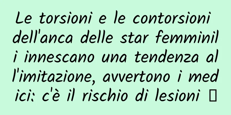 Le torsioni e le contorsioni dell'anca delle star femminili innescano una tendenza all'imitazione, avvertono i medici: c'è il rischio di lesioni →