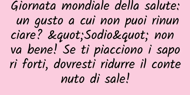 Giornata mondiale della salute: un gusto a cui non puoi rinunciare? "Sodio" non va bene! Se ti piacciono i sapori forti, dovresti ridurre il contenuto di sale!