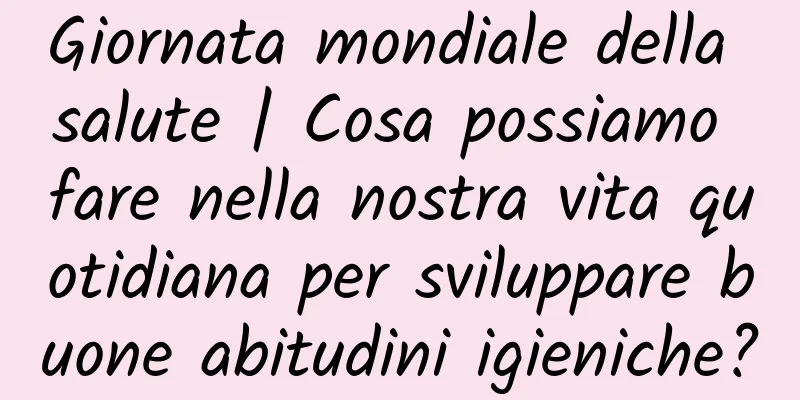 Giornata mondiale della salute | Cosa possiamo fare nella nostra vita quotidiana per sviluppare buone abitudini igieniche?