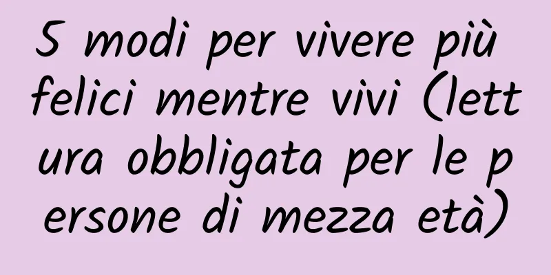 5 modi per vivere più felici mentre vivi (lettura obbligata per le persone di mezza età)