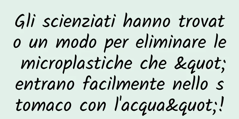 Gli scienziati hanno trovato un modo per eliminare le microplastiche che "entrano facilmente nello stomaco con l'acqua"!