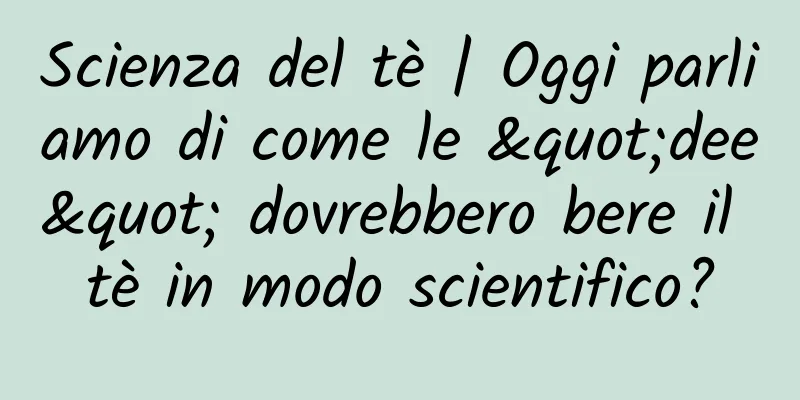 Scienza del tè | Oggi parliamo di come le "dee" dovrebbero bere il tè in modo scientifico?