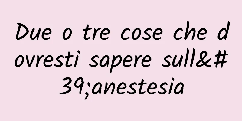 Due o tre cose che dovresti sapere sull'anestesia