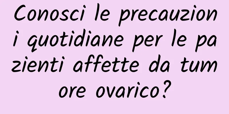 Conosci le precauzioni quotidiane per le pazienti affette da tumore ovarico?