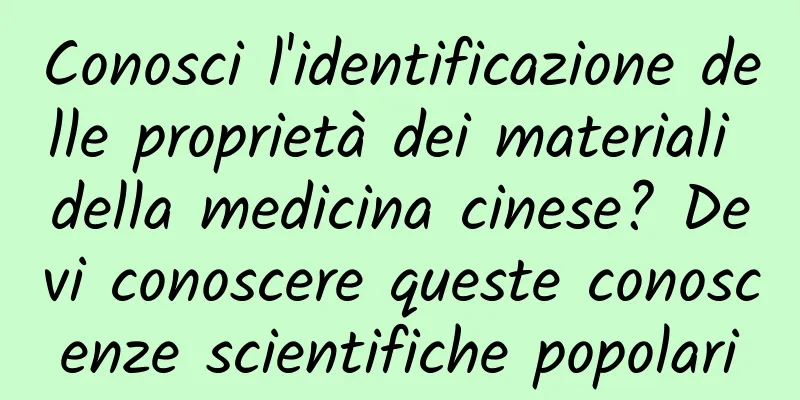 Conosci l'identificazione delle proprietà dei materiali della medicina cinese? Devi conoscere queste conoscenze scientifiche popolari