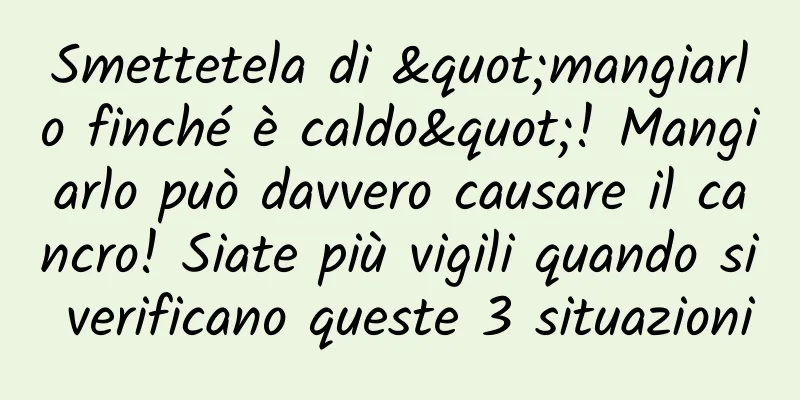 Smettetela di "mangiarlo finché è caldo"! Mangiarlo può davvero causare il cancro! Siate più vigili quando si verificano queste 3 situazioni