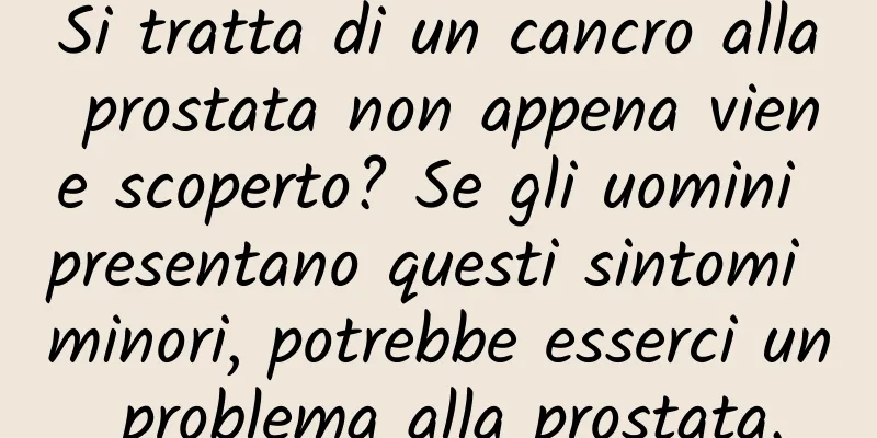 Si tratta di un cancro alla prostata non appena viene scoperto? Se gli uomini presentano questi sintomi minori, potrebbe esserci un problema alla prostata.