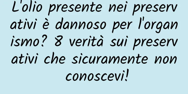 L'olio presente nei preservativi è dannoso per l'organismo? 8 verità sui preservativi che sicuramente non conoscevi!