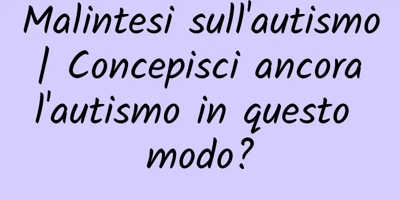 Malintesi sull'autismo | Concepisci ancora l'autismo in questo modo?