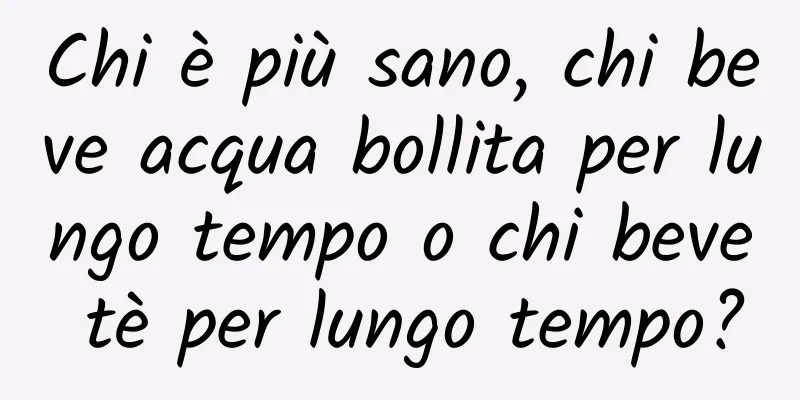 Chi è più sano, chi beve acqua bollita per lungo tempo o chi beve tè per lungo tempo?