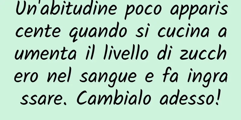 Un'abitudine poco appariscente quando si cucina aumenta il livello di zucchero nel sangue e fa ingrassare. Cambialo adesso!