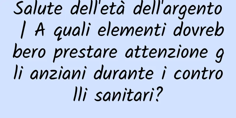 Salute dell'età dell'argento | A quali elementi dovrebbero prestare attenzione gli anziani durante i controlli sanitari?