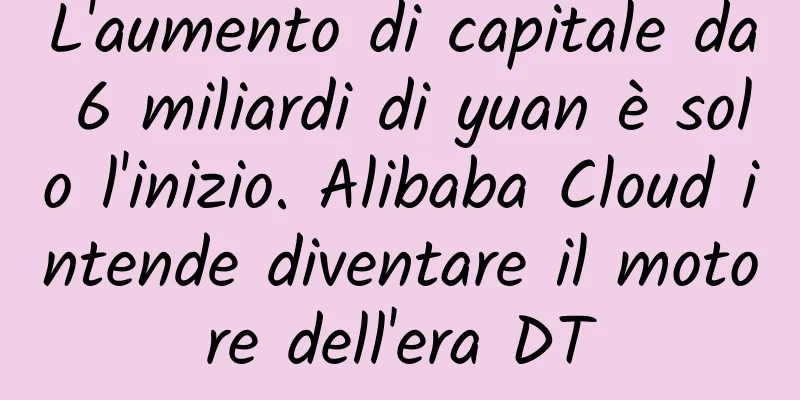 L'aumento di capitale da 6 miliardi di yuan è solo l'inizio. Alibaba Cloud intende diventare il motore dell'era DT