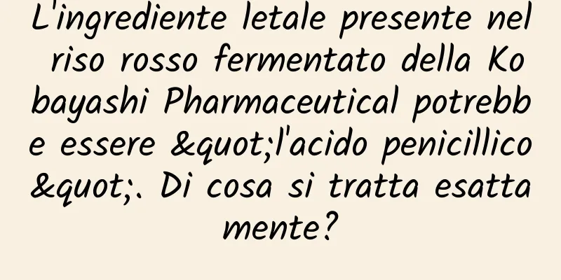 L'ingrediente letale presente nel riso rosso fermentato della Kobayashi Pharmaceutical potrebbe essere "l'acido penicillico". Di cosa si tratta esattamente?