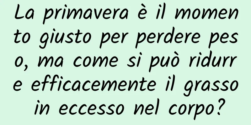 La primavera è il momento giusto per perdere peso, ma come si può ridurre efficacemente il grasso in eccesso nel corpo?