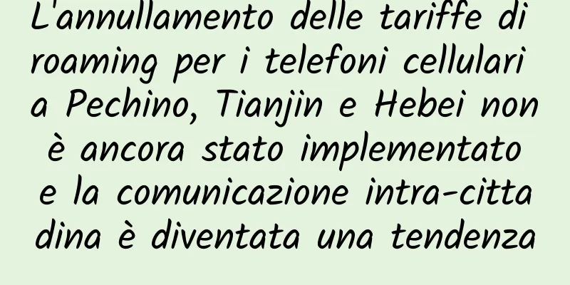 L'annullamento delle tariffe di roaming per i telefoni cellulari a Pechino, Tianjin e Hebei non è ancora stato implementato e la comunicazione intra-cittadina è diventata una tendenza