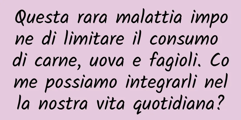 Questa rara malattia impone di limitare il consumo di carne, uova e fagioli. Come possiamo integrarli nella nostra vita quotidiana?