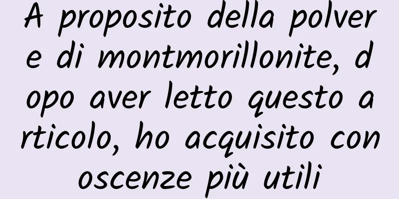 A proposito della polvere di montmorillonite, dopo aver letto questo articolo, ho acquisito conoscenze più utili