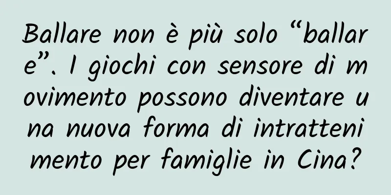 Ballare non è più solo “ballare”. I giochi con sensore di movimento possono diventare una nuova forma di intrattenimento per famiglie in Cina?