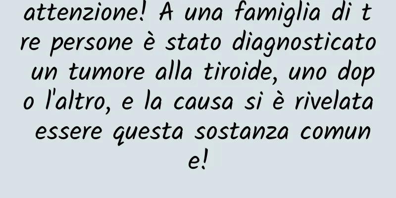 attenzione! A una famiglia di tre persone è stato diagnosticato un tumore alla tiroide, uno dopo l'altro, e la causa si è rivelata essere questa sostanza comune!