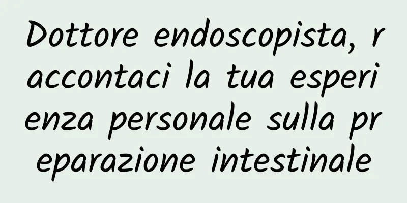 Dottore endoscopista, raccontaci la tua esperienza personale sulla preparazione intestinale