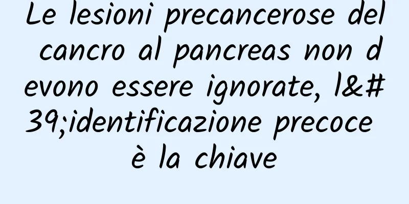 Le lesioni precancerose del cancro al pancreas non devono essere ignorate, l'identificazione precoce è la chiave