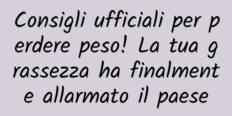 Consigli ufficiali per perdere peso! La tua grassezza ha finalmente allarmato il paese