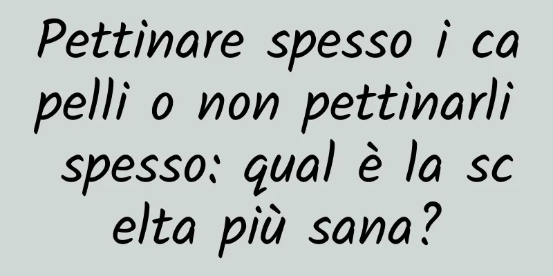 Pettinare spesso i capelli o non pettinarli spesso: qual è la scelta più sana?