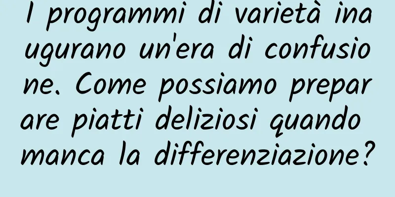 I programmi di varietà inaugurano un'era di confusione. Come possiamo preparare piatti deliziosi quando manca la differenziazione?