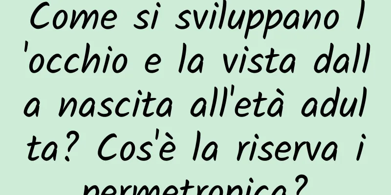 Come si sviluppano l'occhio e la vista dalla nascita all'età adulta? Cos'è la riserva ipermetropica?