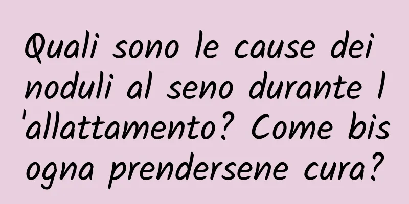 Quali sono le cause dei noduli al seno durante l'allattamento? Come bisogna prendersene cura?