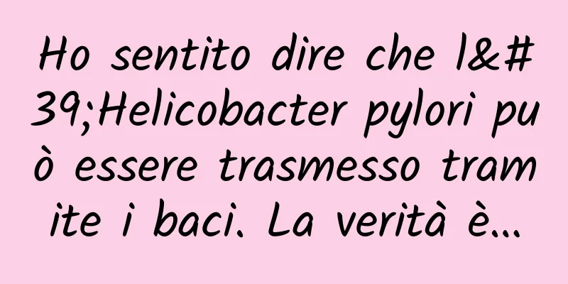 Ho sentito dire che l'Helicobacter pylori può essere trasmesso tramite i baci. La verità è…