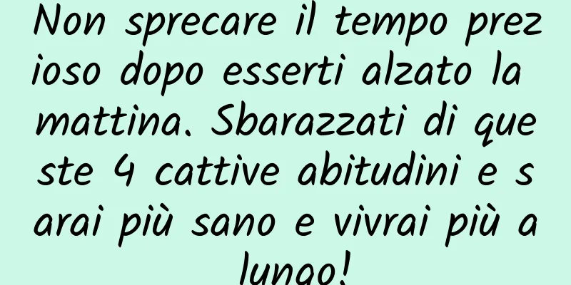 Non sprecare il tempo prezioso dopo esserti alzato la mattina. Sbarazzati di queste 4 cattive abitudini e sarai più sano e vivrai più a lungo!