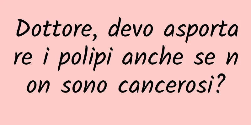 Dottore, devo asportare i polipi anche se non sono cancerosi?