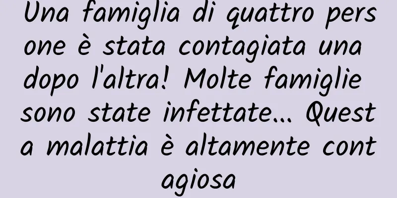 Una famiglia di quattro persone è stata contagiata una dopo l'altra! Molte famiglie sono state infettate... Questa malattia è altamente contagiosa