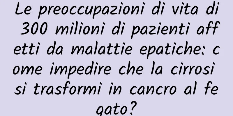 Le preoccupazioni di vita di 300 milioni di pazienti affetti da malattie epatiche: come impedire che la cirrosi si trasformi in cancro al fegato?